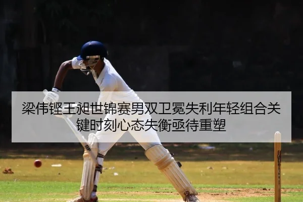 梁伟铿王昶世锦赛男双卫冕失利年轻组合关键时刻心态失衡亟待重塑